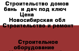 Строительство домов, бань, и дач под ключ. › Цена ­ 15 000 - Новосибирская обл. Строительство и ремонт » Строительное оборудование   . Новосибирская обл.